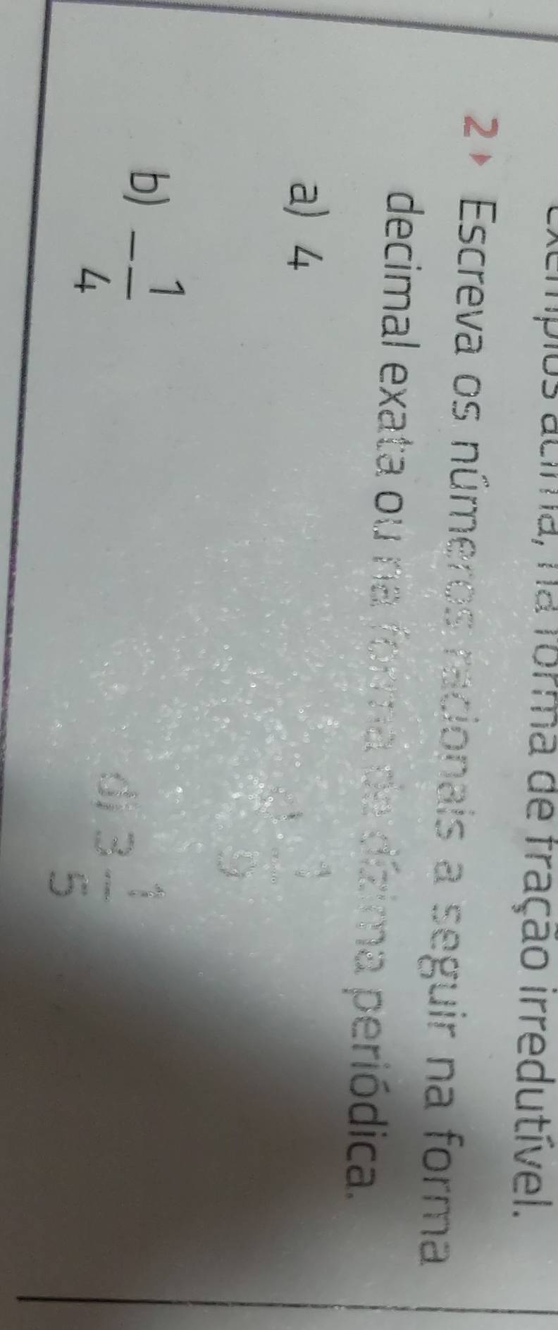 tempios acima, na forma de fração irredutível. 
2+ Escreva os números racionais a seguir na forma 
decimal exata ou na forma da dízima periódica. 
a) 4
beginarrayr 3 *  hline 4 2 -beginarrayr 3 *  *  hline □  hline endarray
b) - 1/4 
dj 3 1/5 