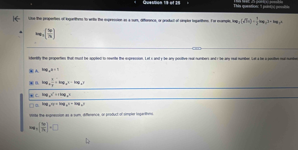 This test: 25 point(s) possible
Question 19 of 25 This question: 1 point(s) possible
Use the properties of logarithms to write the expression as a sum, difference, or product of simpler logarithms. For example, log _2(sqrt(3)x)= 1/2 log _23+log _2x
log _5( 5p/7k )
ldentify the properties that must be applied to rewrite the expression. Let x and y be any positive real numbers and r be any real number. Let a be a positive real number
A log _aa=1
B、 log _a x/y =log _ax-log _ay
C. log _ax^r=rlog _ax
D. log _axy=log _ax+log _ay
Write the expression as a sum, difference, or product of simpler logarithms.
log _5( 5p/7k )=□