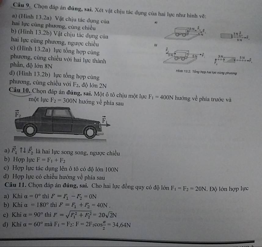 Chọn đáp án đủng, sai. Xét vật chịu tác dụng của hai lực như hình vẽ:
a) (Hình 13.2a) Vật chịu tác dụng của
a)
hai lực cùng phương, cùng chiều
3 N ; 3mu overline F
b) (Hình 13.2b) Vật chịu tác dụng của
5 N4
hai lực cùng phương, ngược chiều
514
bị
c) (Hình 13.2a) lực tổng hợp cùng
F
JN SN 3N SN
phương, cùng chiều với hai lực thành
F_1
phần, độ lớn 8N Hình 13.2. Tổng hợp hai lực cũng phương
d) (Hình 13.2b) lực tổng hợp củng
phương, cùng chiều với F_2 , độ lớn 2N
Câu 10. Chọn đáp án đúng, sai. Một ô tô chịu một lực F_1=400N hướng về phía trước và
một lực F_2=300N hướng về phía sau
a) vector F_1uparrow downarrow vector F_2 là hai lực song song, ngược chiều
b) Hợp lực F=F_1+F_2
c) Hợp lực tác dụng lên ô tô có độ lớn 100N
d) Hợp lực có chiều hướng về phía sau
Câu 11. Chọn đáp án đúng, sai. Cho hai lực đồng quy có độ lớn F_1=F_2=20N Độ lớn hợp lực
a) Khi alpha =0° thì F=F_1-F_2=0N
b) Khi alpha =180° thì F=F_1+F_2=40N.
c) Khi alpha =90° thì F=sqrt (F_1)^2+F_2^2=20sqrt(2)N
d) Khi alpha =60° mà F_1=F_2:F=2F_1cos  alpha /2 =34,64N