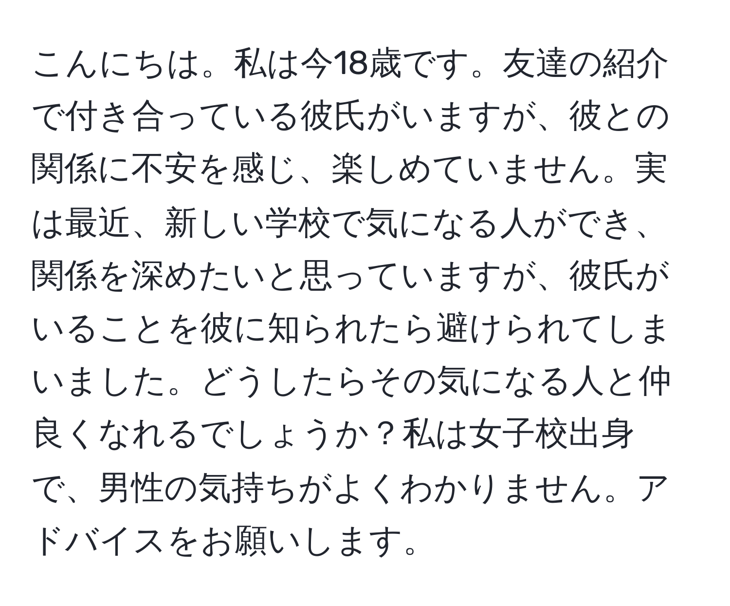 こんにちは。私は今18歳です。友達の紹介で付き合っている彼氏がいますが、彼との関係に不安を感じ、楽しめていません。実は最近、新しい学校で気になる人ができ、関係を深めたいと思っていますが、彼氏がいることを彼に知られたら避けられてしまいました。どうしたらその気になる人と仲良くなれるでしょうか？私は女子校出身で、男性の気持ちがよくわかりません。アドバイスをお願いします。