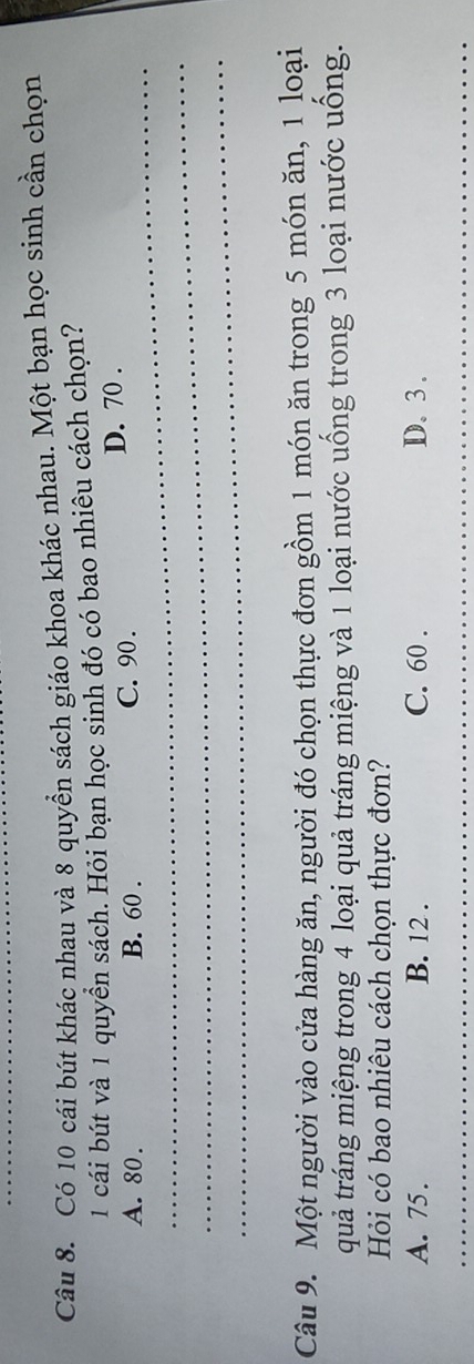 Có 10 cái bút khác nhau và 8 quyền sách giáo khoa khác nhau. Một bạn học sinh cần chọn
1 cái bút và 1 quyển sách. Hỏi bạn học sinh đó có bao nhiêu cách chọn?
_
A. 80. B. 60. C. 90. D. 70.
_
_
Câu 9. Một người vào cửa hàng ăn, người đó chọn thực đơn gồm 1 món ăn trong 5 món ăn, 1 loại
quả tráng miệng trong 4 loại quả tráng miệng và 1 loại nước uống trong 3 loại nước uống.
Hỏi có bao nhiêu cách chọn thực đơn?
A. 75. B. 12. C. 60. D. 3.
_