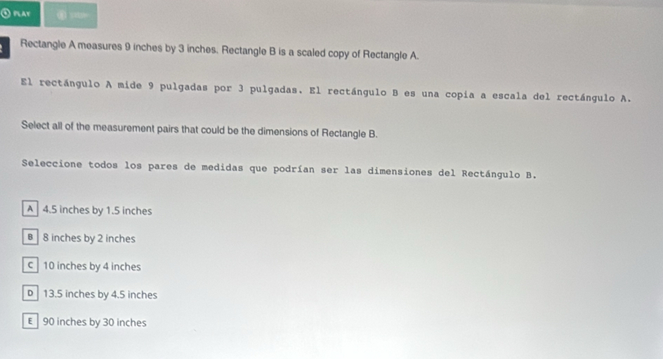 ① play
Rectangle A measures 9 inches by 3 inches. Rectangle B is a scaled copy of Rectangle A.
El rectángulo A mide 9 pulgadas por 3 pulgadas. El rectángulo B es una copia a escala del rectángulo A.
Select all of the measurement pairs that could be the dimensions of Rectangle B.
Seleccione todos los pares de medidas que podrían ser las dimensiones del Rectángulo B.
A 4.5 inches by 1.5 inches
B 8 inches by 2 inches
c 10 inches by 4 inches
D 13.5 inches by 4.5 inches
E 90 inches by 30 inches