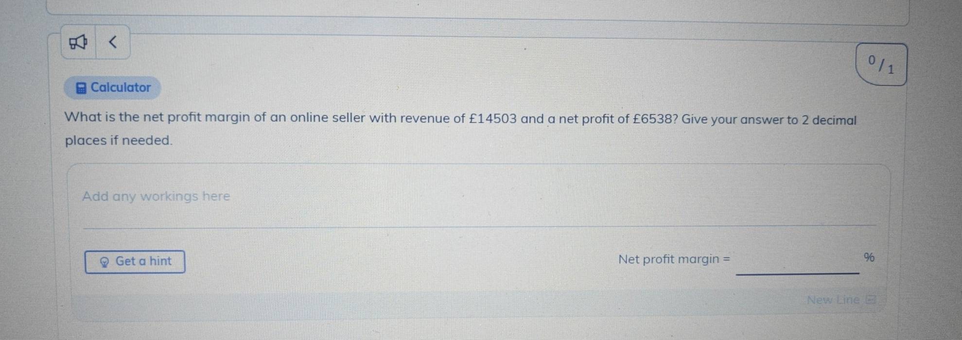 Calculator 
What is the net profit margin of an online seller with revenue of £14503 and a net profit of £6538? Give your answer to 2 decimal 
places if needed. 
Add any workings here 
_ 
Q Get a hint Net profit margin =
%
New Line