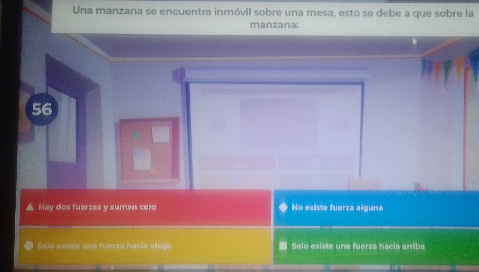 Una manzana se encuentra inmóvil sobre una mesa, esto se debe a que sobre la
manzana:
56
Hay dos fuerzas y suman cero No existe fuerza alguna
Solo existe una fuerza hacia abajo Solo existe una fuerza hacia arriba