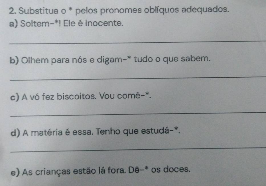 Substitua o * pelos pronomes oblíquos adequados. 
a) Soltem-*! Ele é inocente. 
_ 
b) Olhem para nós e digam-* tudo o que sabem. 
_ 
c) A vó fez biscoitos. Vou comê-*. 
_ 
d) A matéria é essa. Tenho que estudá-*. 
_ 
e) As crianças estão lá fora. Dê-* os doces.