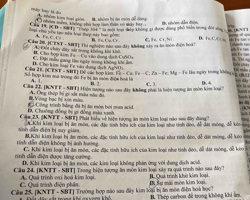 máy bay là do
A. nhôm kim loại giòn. B. nhôm bị ăn mòn dễ dàng.
D. nhôm dẫn điện.
O nhôm mêm, không phù hợp làm thân vỏ máy bay.. Mg.
Cầu 19. [CD - SBT] "Thép 304 " là một loại thép không gi được dùng phố biến trong đời sống ợ 30. |KNTT
loại chủ yếu tạo nên loại thép này bao gồm:
A.Fe,C,Cr .
B. Fe,Cu,Cr . C. Fe、 Cr. Ni . D. Fe,C,Cr, Ni、 trợng sẽ qua h Fe tan v
Câu 20. [CTST - SBT] Thí nghiệm nào sau đây không xảy ra ăn mòn điện hoá?  thanh tan
nh Fe tan
A. Đốt cháy dây sắt trong không khí khô. 1. Thí  ng
B. Cho hợp kim Fe - Cu vào dung dịch CuSO₄. nh Fe tan Đốt cháy
C. Đặt mẫu gang lâu ngày trong không khí ẩm.
D. Cho kim loại Fe vào dung dịch AgNO3. Đê mầu
Câu 21. [CTST - SBT] Để các hợp kim: Fe - Cu; Fe - C; Zn - Fe; Mg - Fe lâu ngày trong không k 2. (B.12
Số hợp kim mà trong đó Fe bị ăn mòn điện hoá là Sợi dây ốt lá sĩ
A. 1. B. 2. C. 3. D. 4.
Câu 22. [KNTT - SBT] Hiện tượng nào sau đây không phải là hiện tượng ăn mòn kim loại? hanh n
A. Ông thép bị gỉ sắt màu nâu đỏ.
B.Vòng bạc bị xin màu. hanh k ức độ
C Công trình bằng đá bị ăn mòn bởi mưa acid. [KN
D. Chuông đồng bị gi đồng màu xanh.
Tách l
Cậu 23. [KNTT - SBT] Phát biểu về hiện tượng ăn mòn kim loại nào sau đây đúng? ùng
A.Khi kim loại bị ăn mòn, các đặc tính hữu ích của kim loại như tính dẻo, dễ dát mỏng, dễ kéo ủng
tính dẫn điện bị suy giảm. gân
B.Khi kim loại bị ăn mòn, các đặc tính hữu ích của kim loại như tính dẻo, dễ dát mỏng, dễ kéo ủng
tính dẫn điện không bị ảnh hưởng.
h
C. Khi kim loại bị ăn mòn, các đặc tính hữu ích của kim loại như tính dẻo, dễ dát mỏng, dễ kéo 9
tính dẫn điện được tăng cường.
),
D. Khi kim loại bị ăn mòn, các kim loại không phản ứng với dung dịch acid.
Câu 24. [KNTT - SBT] Trong hiện tượng ăn mòn kim loại xảy ra quá trình nào sau đây?
A. Quá trình oxi hoá kim loại. B. Quá trình khử kim loại.
C. Quá trình điện phân. Dị Sự mài mòn kim loại.
Câu 25. [KNTT - SBT] Trường hợp nào sau đây kim loại bị ăn mòn điện hoá học?
A Đốt dây sắt trong khí oxygen khô. B. Thép carbon để trong không khí ẩm.