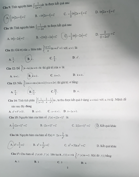 Tính nguyên hàm ∈t  1/2x+1 dx ta được kết quả sau:
A. | 1/2 ln |2x+1|+C B. -ln |2x+1|+C C. - 1/2 ln |2x+1|+C D. ln |2x+1|+C
Câu 10: Tính nguyên hàm ∈t  1/1-2x dx ta được kết quả sau:
A. ln |1-2x|+C B. -2ln |1-2x|+C C. - 1/2 ln |1-2x|+C D. frac 2(1-2x)^2+C
Câu 11: Giá trị của # thỏa mãn ∈tlimits _1^(efrac x+1)xdx=e^2+1 với a>1 là:
A.  1/e · B. e . C.  e/2 . D. e^2.
Câu 12: Để ∈t (k-4x)dx=6-5k thì giá trị của  là:
A. k=1. B. k=2. C. k=3. D. k=4.
Câu 13: Nếu ∈tlimits _0^((π)(cos x+sin x)dx=2(0 thì giá trị a bằng:
A. frac π)4. B.  π /2 . C.  3π /2 . D. π .
Câu 14: Tính tích phân ∈tlimits _1^(2(frac 1)x-3- 2/x - 1/x^2 )dx , ta thu được kết quả ở dạng a + bln 2 Với a, b∈ Q 1. Mệnh đề
nào sau đây đúng
A. a^2+b^2>10. B. a>0. C. a-b>1. D. b-2a>0.
Câu 15: Nguyên hàm của hàm số f(x)=(2x+1)^3 là:
A  1/2 (2x+1)^4+C B. (2x+1)^4+C C. 2(2x+1)^4+C D, Kết quả khác
Câu 16: Nguyên hàm của hàm số f(x)=2x+ 3/x^2  là:
A. x^2- 3/x +C B. x^2+ 3/x^2 +C C. x^2+3ln x^2+C D. Kết quả khác
Câu 17: Cho hàm số f(x) có f'(x) liên tục R , f(0)=1 và ∈tlimits _0^1f'(x)dx=2. Khi đó f(1) bằng:
A. 1 B. 2 C. 3 D. 4
2