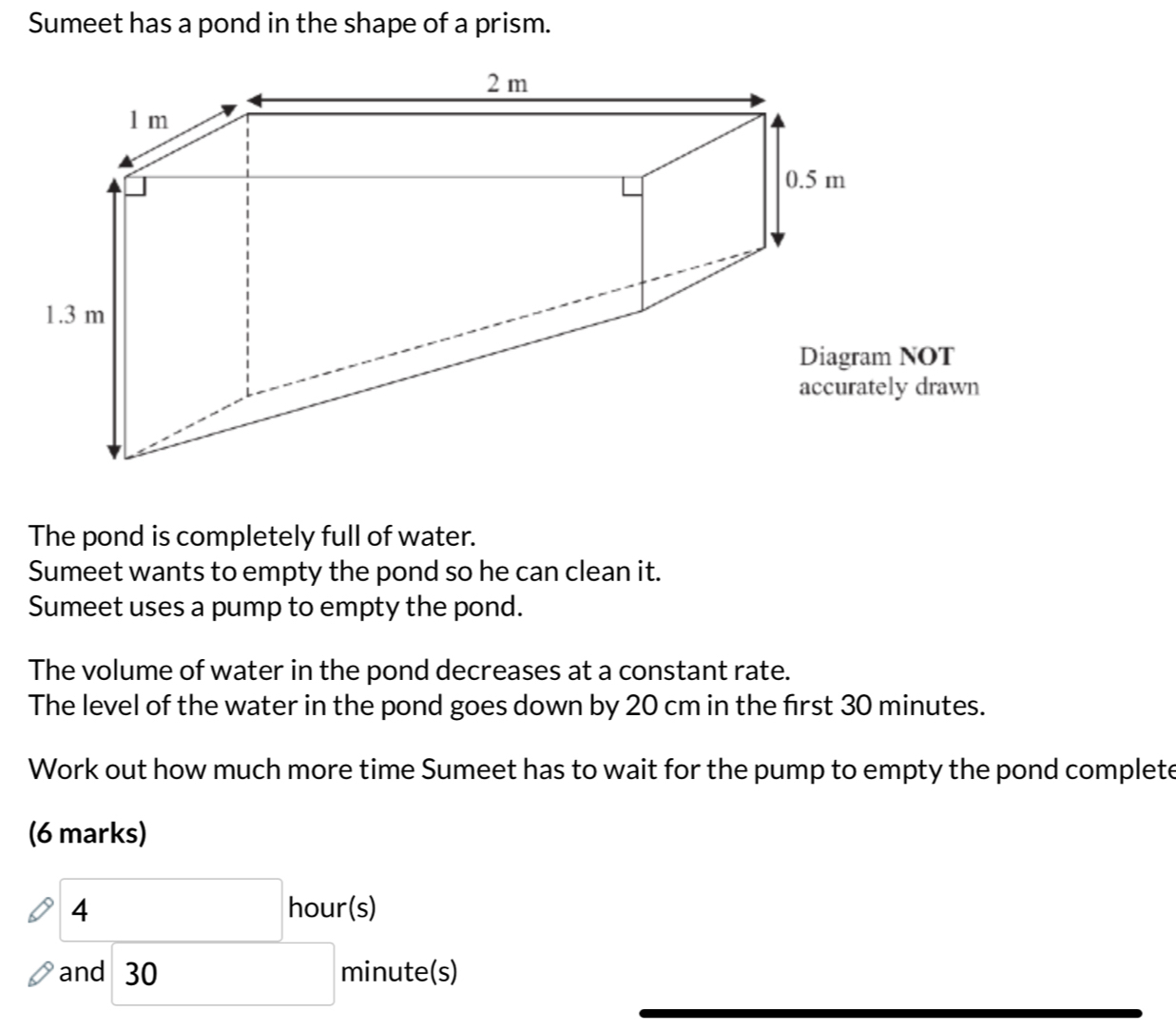 Sumeet has a pond in the shape of a prism. 
The pond is completely full of water. 
Sumeet wants to empty the pond so he can clean it. 
Sumeet uses a pump to empty the pond. 
The volume of water in the pond decreases at a constant rate. 
The level of the water in the pond goes down by 20 cm in the first 30 minutes. 
Work out how much more time Sumeet has to wait for the pump to empty the pond complete 
(6 marks)
4 hour (s) 
an d□ 30 minute (s)