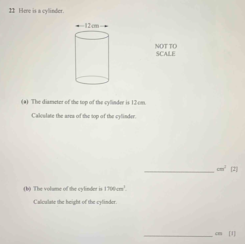 Here is a cylinder. 
NOT TO 
SCALE 
(a) The diameter of the top of the cylinder is 12 cm. 
Calculate the area of the top of the cylinder. 
_ cm^2 [2] 
(b) The volume of the cylinder is 1700cm^3. 
Calculate the height of the cylinder. 
_ cm [1]