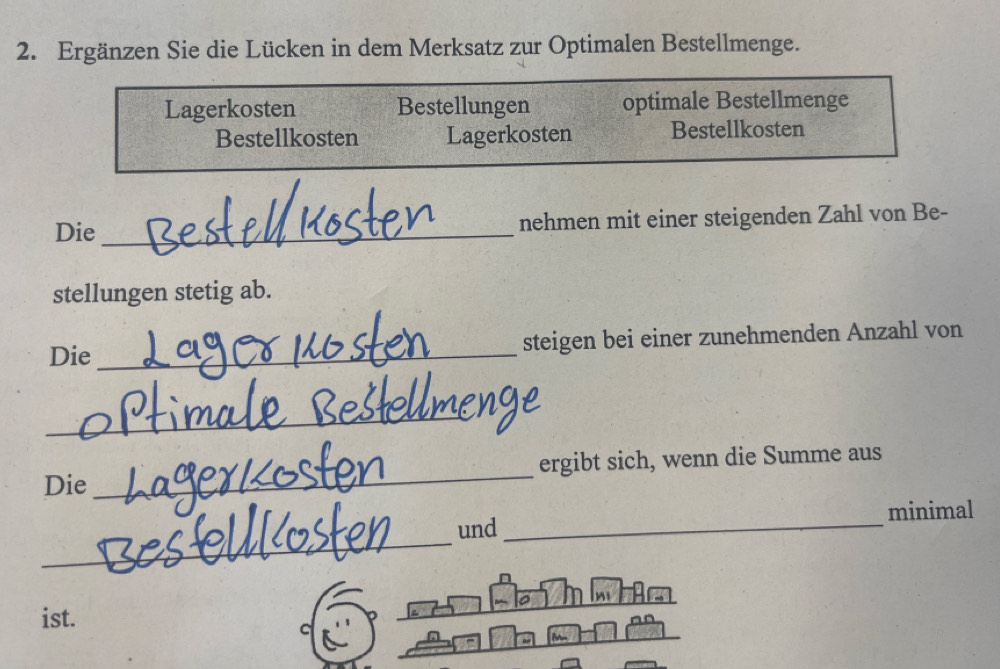 Ergänzen Sie die Lücken in dem Merksatz zur Optimalen Bestellmenge. 
Lagerkosten Bestellungen optimale Bestellmenge 
Bestellkosten Lagerkosten Bestellkosten 
Die _nehmen mit einer steigenden Zahl von Be- 
stellungen stetig ab. 
Die _steigen bei einer zunehmenden Anzahl von 
_ 
Die _ergibt sich, wenn die Summe aus 
_ 
und _minimal 
ist. 
c