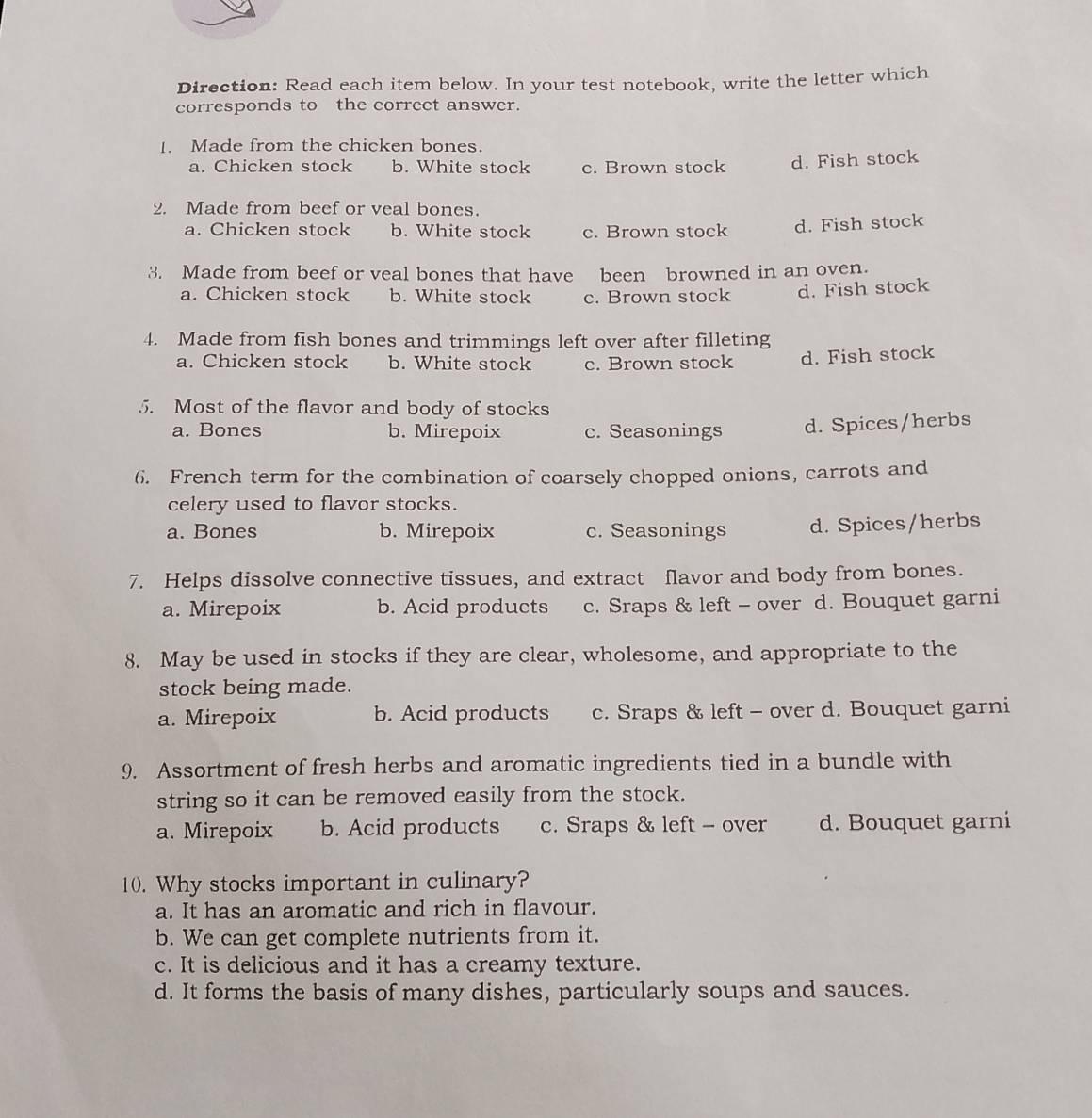 Direction: Read each item below. In your test notebook, write the letter which
corresponds to the correct answer.
1. Made from the chicken bones.
a. Chicken stock b. White stock c. Brown stock d. Fish stock
2. Made from beef or veal bones.
a. Chicken stock b. White stock c. Brown stock d. Fish stock
3. Made from beef or veal bones that have been browned in an oven.
a. Chicken stock b. White stock c. Brown stock d. Fish stock
4. Made from fish bones and trimmings left over after filleting
a. Chicken stock b. White stock c. Brown stock d. Fish stock
5. Most of the flavor and body of stocks
a. Bones b. Mirepoix c. Seasonings d. Spices/herbs
6. French term for the combination of coarsely chopped onions, carrots and
celery used to flavor stocks.
a. Bones b. Mirepoix c. Seasonings d. Spices/herbs
7. Helps dissolve connective tissues, and extract flavor and body from bones.
a. Mirepoix b. Acid products c. Sraps & left - over d. Bouquet garni
8. May be used in stocks if they are clear, wholesome, and appropriate to the
stock being made.
a. Mirepoix b. Acid products c. Sraps & left - over d. Bouquet garni
9. Assortment of fresh herbs and aromatic ingredients tied in a bundle with
string so it can be removed easily from the stock.
a. Mirepoix b. Acid products c. Sraps & left - over d. Bouquet garni
10. Why stocks important in culinary?
a. It has an aromatic and rich in flavour.
b. We can get complete nutrients from it.
c. It is delicious and it has a creamy texture.
d. It forms the basis of many dishes, particularly soups and sauces.