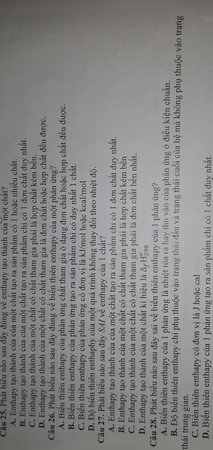 Phát biêu nào sau đây đúng về enthapy tạo thành của một chất?
A. Enthapy tạo thành của của một chất tạo ra sản phẩm có 1 hoặc nhiều chất.
B. Enthapy tạo thành của của một chất tạo ra sản phẩm chỉ có 1 đơn chất duy nhất.
C. Enthapy tạo thành của một chất có chất tham gia phải là hợp chất kém bền.
D. Enthapy tạo thành của một chất có chất tham gia là đơn chất hoặc hợp chất đều được.
Câu 26. Phát biểu nào sau đây đúng về biến thiên enthapy của một phản ứng?
A. Biến thiên enthapy của phản ứng chất tham gia ở dạng đơn chất hoặc hợp chất đều được.
B. Biến thiên enthapy của phản ứng tạo ra sản phẩm chỉ có duy nhất 1 chất.
C. Biến thiên enthapy của phản ứng có đơn vị là kJ/mol hoặc kcal/mol
D. Độ biến thiên enthaphy của một quá trình không thay đổi theo nhiệt độ.
Câu 27. Phát biểu nào sau đây SAI về enthapy của 1 chất?
A. Enthapy tạo thành của của một chất tạo ra sản phẩm chỉ có 1 đơn chất duy nhất.
B. Enthapy tạo thành của một chất có chất tham gia phải là hợp chất kém bền
C. Enthapy tạo thành của một chất có chất tham gia phải là đơn chất bền nhất.
D. Enthapy tạo thành của một chất kí hiệu là Δ H₂8
Câu 28. Phát biểu nào sau đây sai về biến thiên enthapy của 1 phản ứng?
A. Biến thiên enthapy của 1 phản ứng là nhiệt tỏa ra hay thu vào của phản ứng ở điều kiện chuẩn.
B. Độ biến thiên enthapy chỉ phụ thuộc vào trạng thái đầu và trạng thái cuối của hệ mà không phụ thuộc vào trạng
thái trung gian.
C. Biến thiên enthapy có đơn vị là J hoặc cal
D. Biến thiên enthapy của 1 phản ứng tạo ra sản phẩm chỉ có 1 chất duy nhất.