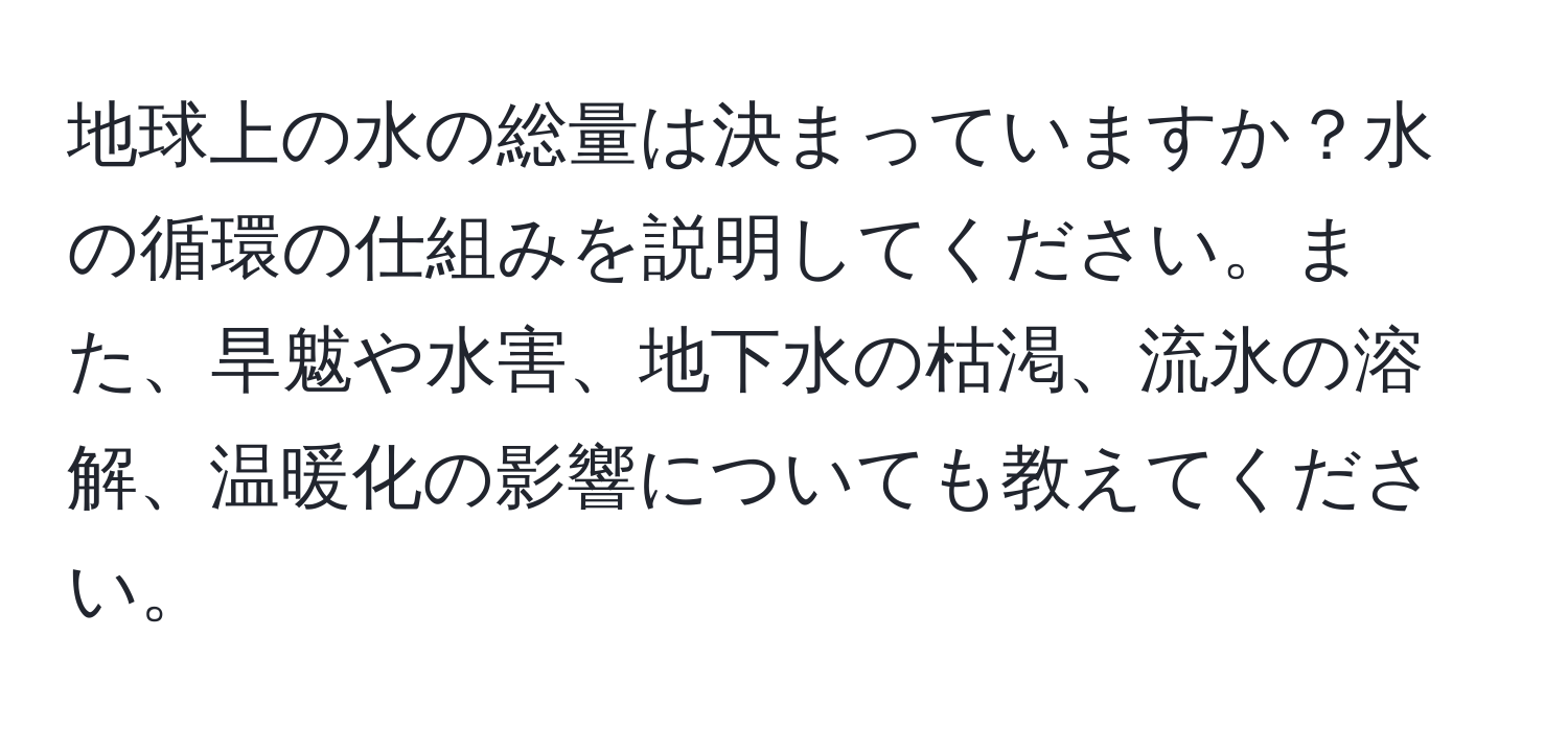 地球上の水の総量は決まっていますか？水の循環の仕組みを説明してください。また、旱魃や水害、地下水の枯渇、流氷の溶解、温暖化の影響についても教えてください。