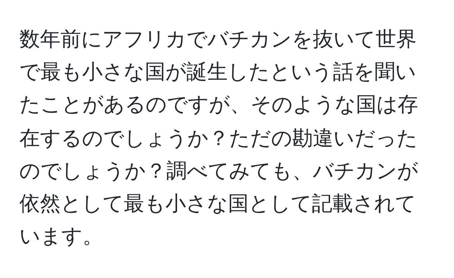 数年前にアフリカでバチカンを抜いて世界で最も小さな国が誕生したという話を聞いたことがあるのですが、そのような国は存在するのでしょうか？ただの勘違いだったのでしょうか？調べてみても、バチカンが依然として最も小さな国として記載されています。