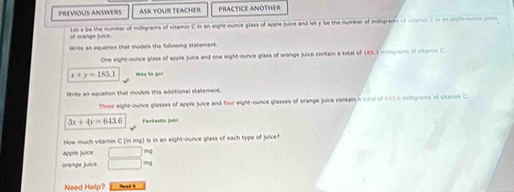 PREVIOUS ANSWERS ASK YOUR TEACHER PRACTICE ANOTHER 
Let x be the number of milligrams of vitamin C in an eight-ounce glass of apple juice and let y be the number of milligrams of vitamn C in an eight-ounce glass 
of orange Juice. 
Write an equation that models the following statement. 
One eight-ounce glass of apple juice and one eight-ounce glass of orange juice contain a total of 185.1 milligrams of vitamin C
x+y=185.1 Way to go? 
Write an equation that models this additional statement. 
Three eight-ounce glasses of apple juice and four eight-ounce glasses of orange juice contain a total of 643.6 milligrams of vitamin C.
3x+4y=643.6 Fantastic jobl 
How much vitamin C (in mg) is in an eight-ounce glass of each type of juice? 
apple juice □ mg
orange juice □ mg
Need Help? Read it