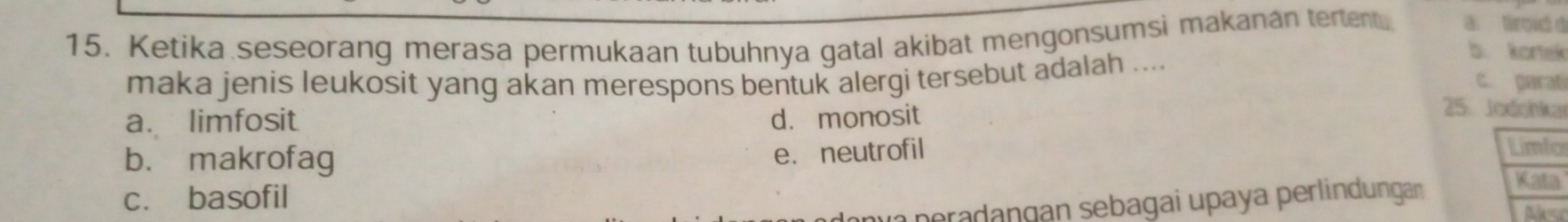 Ketika seseorang merasa permukaan tubuhnya gatal akibat mengonsumsi makanan tertentu a. tiroid d
b. Kortek
maka jenis leukosit yang akan merespons bentuk alergi tersebut adalah .... c. parat
a. limfosit d. monosit
25: Jodohkar
e.neutrofil Limfo
b. makrofag Kata
c. basofil
pradangan sebagai upaya perlindungan