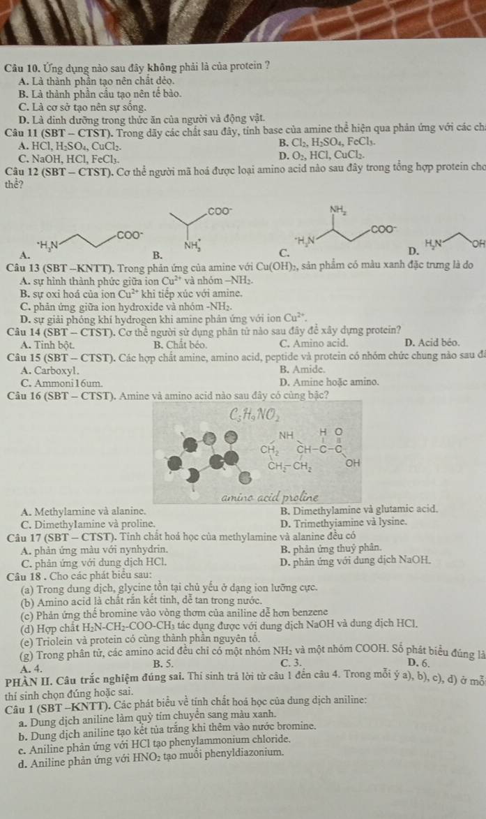 Ứng dụng nào sau đây không phải là của protein ?
A. Là thành phần tạo nên chất dẻo.
B. Là thành phần cầu tạo nên tế bào.
C. Là cơ sở tạo nên sự sống.
D. Là dinh dưỡng trong thức ăn của người và động vật.
Câu 11 (SBT-CTST) T). Trong dãy các chất sau đây, tính base của amine thể hiện qua phản ứng với các ch
A. HCl,H_2SO_4,CuCl_2.
B. Cl_2,H_2SO_4,FeCl_3.
C. NaOH,HCl,FeCl_3.
D. O_2,HCl,CuCl_2.
Câu 12(SBT-CTST) ). Cơ thể người mã hoá được loại amino acid nào sau đây trong tổng hợp protein cho
thể?
OH
A
C
D
Câu 13(SBT-KNTT) ). Trong phản ứng của amine với Cu(OH) 2, sản phẩm có màu xanh đặc trưng là do
A. sự hình thành phức giữa ion Cu^(2+) và nhóm -NH_2.
B. sự oxi hoá của ion Cu^(2+) * khi tiếp xúc với amine.
C. phản ứng giữa ion hydroxide và nhóm -NH₂.
D. sự giải phỏng khí hydrogen khi amine phản ứng với ion Cu^(2+).
Câu 14 (SBT-CTST) 5. Cơ thể người sử dụng phân tứ nào sau đây đề xây dựng protein?
A. Tinh bột. B. Chắt béo. C. Amino acid. D. Acid bêo.
Câu 15 (SBT - CTST). Các hợp chất amine, amino acid, peptide và protein có nhóm chức chung nào sau đã
A. Carboxyl. B. Amide.
C. Ammoni16um. D. Amine hoặc amino.
Câu 16 (SBT - CTST). Amine và amino acid nào sau đây có cùng bậc?
A. Methylamine và alanine. B. Dimethylamine và glutamic acid.
C. Dimethy1amine và proline. D. Trimethyiamine và lysine.
Câu 17 (SBT - CTST). Tinh chất hoá học của methylamine và alanine đều có
A. phản ứng màu với nynhydrin. B. phản ứng thuỷ phân.
C. phản ứng với dung dịch HCl, D. phản ứng với dung dịch NaOH
Câu 18 . Cho các phát biểu sau:
(a) Trong dung dịch, glycine tồn tại chủ yếu ở dạng ion lưỡng cực.
(b) Amino acid là chất rắn kết tinh, dễ tan trong nước.
(c) Phản ứng thể bromine vào vòng thơm của aniline dễ hơn benzene
(d) Hợp chất H₂N-C H_2-C a O-CH_3 tác dụng được với dung dịch NaOH và dung dịch HCl.
(e) Triolein và protein có cùng thành phần nguyên tổ.
(g) Trong phân tử, các amino acid đều chỉ có một nhóm NH₂ và một nhóm COOH. Số phát biểu đúng là D. 6.
A. 4. B. 5. C. 3.
PHÀN II. Câu trắc nghiệm đúng sai. Thi sinh trả lời từ câu 1 đền câu 4. Trong mỗi ý a), b), c), đ) ở mỗ
thí sinh chọn đúng hoặc sai.
Câu 1 (SBT -KNTT). Các phát biểu về tính chất hoá học của dung dịch aniline:
a. Dung dịch aniline làm quỳ tím chuyển sang màu xanh.
b. Dung dịch aniline tạo kết tủa trắng khi thêm vào nước bromine.
c. Aniline phản ứng với HCl tạo phenylammonium chloride.
d. Aniline phản ứng với HNO_2 tạo muổi phenyldiazonium.