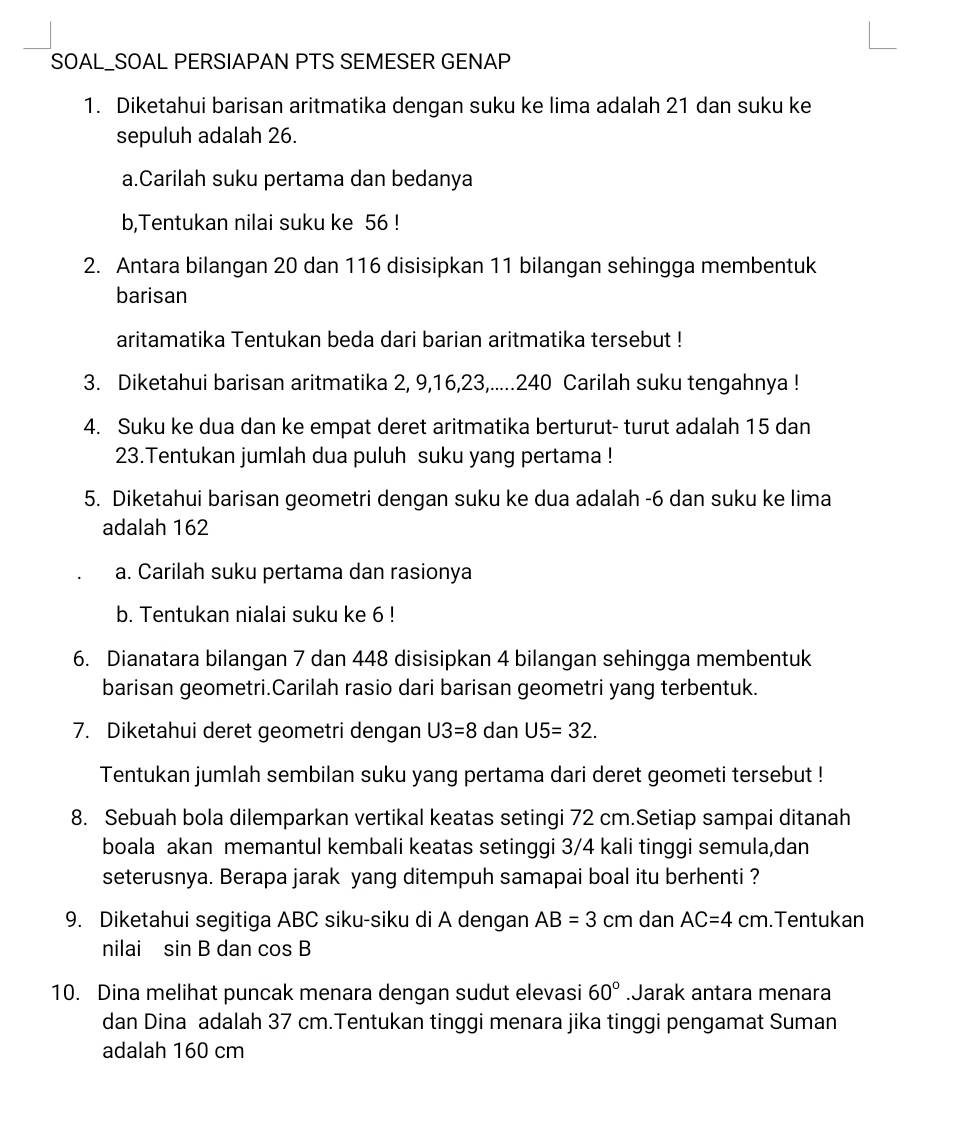 SOAL_SOAL PERSIAPAN PTS SEMESER GENAP
1. Diketahui barisan aritmatika dengan suku ke lima adalah 21 dan suku ke
sepuluh adalah 26.
a.Carilah suku pertama dan bedanya
b,Tentukan nilai suku ke 56 !
2. Antara bilangan 20 dan 116 disisipkan 11 bilangan sehingga membentuk
barisan
aritamatika Tentukan beda dari barian aritmatika tersebut !
3. Diketahui barisan aritmatika 2, 9,16,23,.....240 Carilah suku tengahnya !
4. Suku ke dua dan ke empat deret aritmatika berturut- turut adalah 15 dan
23.Tentukan jumlah dua puluh suku yang pertama !
5. Diketahui barisan geometri dengan suku ke dua adalah -6 dan suku ke lima
adalah 162
a. Carilah suku pertama dan rasionya
b. Tentukan nialai suku ke 6 !
6. Dianatara bilangan 7 dan 448 disisipkan 4 bilangan sehingga membentuk
barisan geometri.Carilah rasio dari barisan geometri yang terbentuk.
7. Diketahui deret geometri dengan U3=8 dan U5=32.
Tentukan jumlah sembilan suku yang pertama dari deret geometi tersebut !
8. Sebuah bola dilemparkan vertikal keatas setingi 72 cm.Setiap sampai ditanah
boala akan memantul kembali keatas setinggi 3/4 kali tinggi semula,dan
seterusnya. Berapa jarak yang ditempuh samapai boal itu berhenti ?
9. Diketahui segitiga ABC siku-siku di A dengan AB=3 cm dan AC=4cm.Tentukan
nilai sin B dan cos B
10. Dina melihat puncak menara dengan sudut elevasi 60°.Jarak antara menara
dan Dina adalah 37 cm.Tentukan tinggi menara jika tinggi pengamat Suman
adalah 160 cm