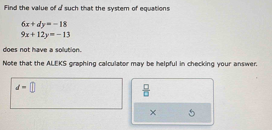 Find the value of a such that the system of equations
6x+dy=-18
9x+12y=-13
does not have a solution. 
Note that the ALEKS graphing calculator may be helpful in checking your answer.
d=□
 □ /□  