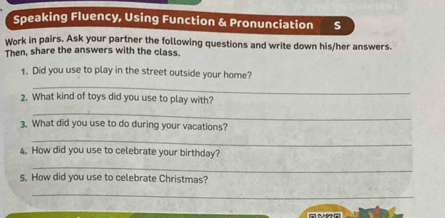 Speaking Fluency, Using Function & Pronunciation s 
Work in pairs. Ask your partner the following questions and write down his/her answers. 
Then, share the answers with the class. 
1. Did you use to play in the street outside your home? 
_ 
2. What kind of toys did you use to play with? 
_ 
3. What did you use to do during your vacations? 
_ 
4. How did you use to celebrate your birthday? 
_ 
5. How did you use to celebrate Christmas? 
_