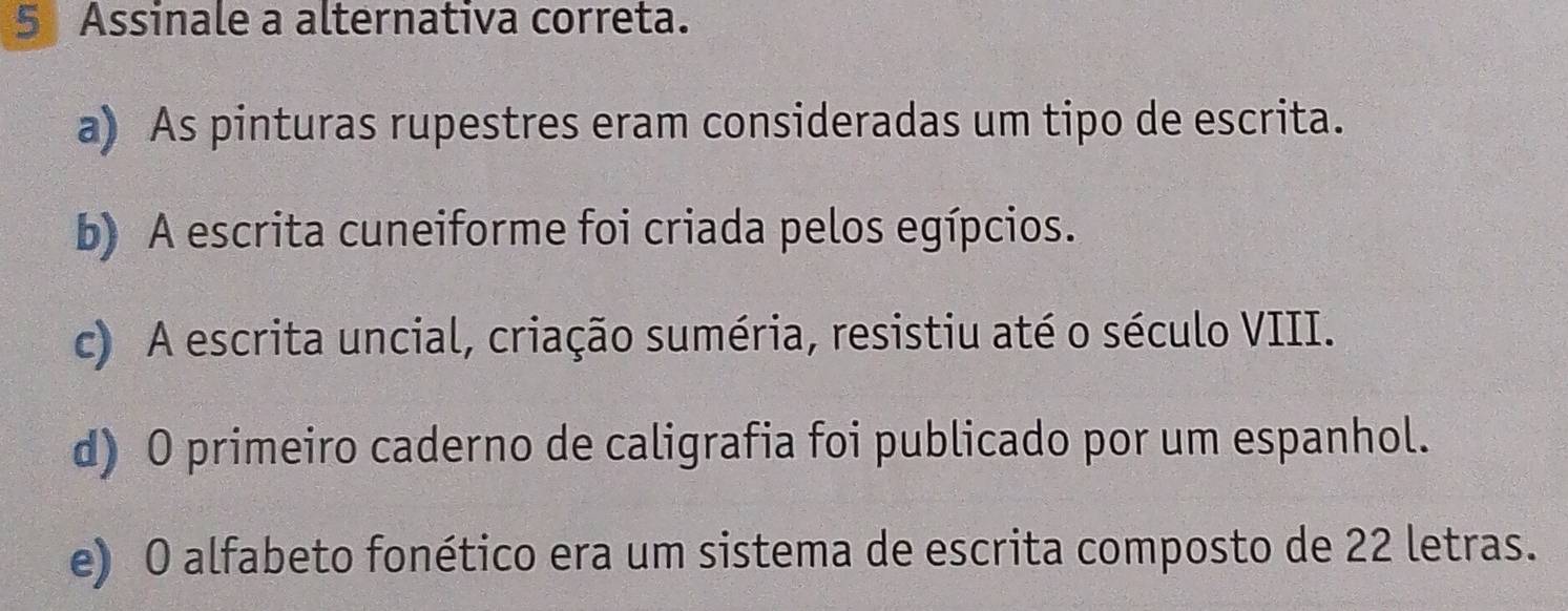 Assinale a alternativa correta.
a) As pinturas rupestres eram consideradas um tipo de escrita.
b) A escrita cuneiforme foi criada pelos egípcios.
c) A escrita uncial, criação suméria, resistiu até o século VIII.
d) O primeiro caderno de caligrafia foi publicado por um espanhol.
e) O alfabeto fonético era um sistema de escrita composto de 22 letras.