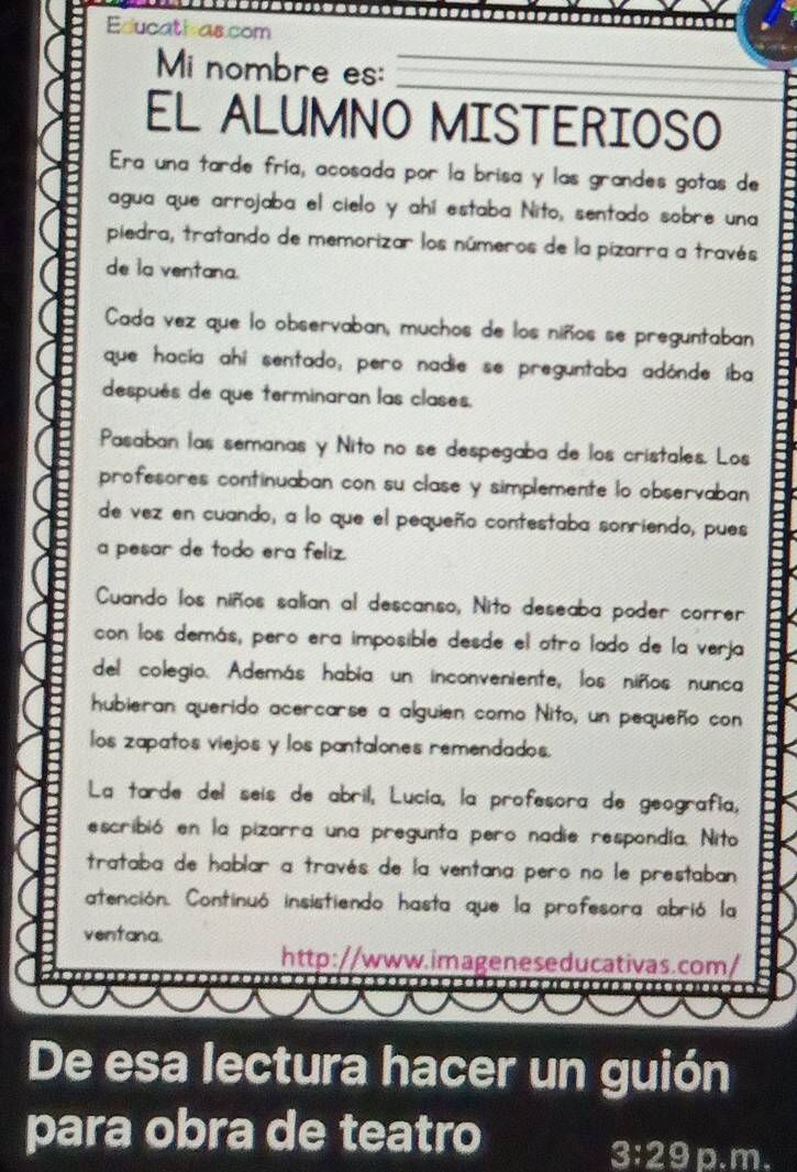 Educath ascom 
_ 
Mi nombre es:_ 
EL ALUMNO MISTERIOSO 
Era una tarde fría, acosada por la brisa y las grandes gotas de 
agua que arrojaba el cielo y ahí estaba Nito, sentado sobre una 
piedra, tratando de memorizar los números de la pizarra a través 
de la ventana. 
Cada vez que lo observaban, muchos de los niños se preguntaban 
que hacía ahi sentado, pero nadie se preguntaba adónde íba 
después de que terminaran las clases. 
Pasaban las semanas y Nito no se despegaba de los cristales. Los 
profesores continuaban con su clase y simplemente lo observaban 
de vez en cuando, a lo que el pequeño contestaba sonriendo, pues 
a pesar de todo era feliz. 
Cuando los niños salían al descanso, Nito deseaba poder correr 
con los demás, pero era imposible desde el atro lado de la verja 
del colegio. Además había un inconveniente, los niños nunca 
hubieran querido acercarse a alguien como Nito, un pequeño con 
los zapatos viejos y los pantalones remendados. 
La tarde del seís de abril, Lucía, la profesora de geografía, 
escribió en la pizarra una pregunta pero nadie respondia. Nito 
trataba de hablar a través de la ventana pero no le prestaban 
atención. Continuó insistiendo hasta que la profesora abrió la 
ventana. 
http://www.imageneseducativas.com/ 
De esa lectura hacer un guión 
para obra de teatro p.m.
3:29