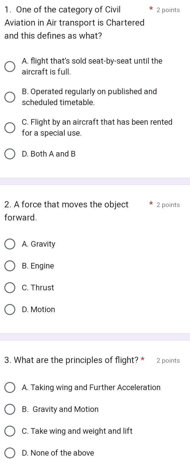 One of the category of Civil 2 points
Aviation in Air transport is Chartered
and this defines as what?
A. flight that's sold seat-by-seat until the
aircraft is full.
B. Operated regularly on published and
scheduled timetable.
C. Flight by an aircraft that has been rented
for a special use.
D. Both A and B
2. A force that moves the object 2 points
forward.
A. Gravity
B. Engine
C. Thrust
D. Motion
3. What are the principles of flight? * 2 points
A. Taking wing and Further Acceleration
B. Gravity and Motion
C. Take wing and weight and lift
D. None of the above