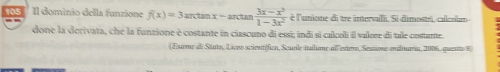 105 Il dominio della funzione f(x)=3arctan x-arctan  (3x-x^3)/1-3x^2  è l'unione di tre intervalli. Si dimostri, calcolan 
done la derivata, che la funzione è costante in ciascuno di essi; indi si calcoli il valore di tale costante. 
(Esame di Stato, Licco scientífico, Scuble italiane all estero, Sessione ordmaria, 2006, quesito B)