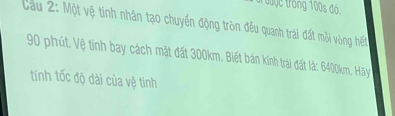 được trong 100s đó. 
Cầu 2: Một vệ tinh nhân tạo chuyển động tròn đều quanh trái đất mỗi vòng hết
90 phút. Vệ tinh bay cách mặt đất 300km. Biết bán kính trái đất là: 6400km. Hãy 
tính tốc độ dài của vệ tinh