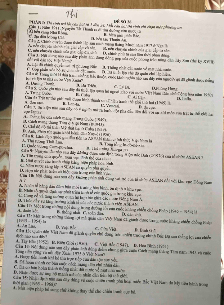 đề SÓ 26
PHẢN I: Thí sinh trả lời câu hỏi từ 1 đến 24. Mỗi câu hỏi thí sinh chỉ chọn một phương án.
Câu 1: Năm 1911, Nguyễn Tất Thành ra đi tìm đường cứu nước từ
A bến cảng Nhà Rồng. B. biên giới phía Bắc.
C. địa đầu Móng Cái. D. bến tàu Thuận An.
Câu 2: Chính quyền được thành lập sau cách mạng tháng Mười năm 1917 ở Nga là
A. nền chuyên chính của giai cấp vô sản. B. nền chuyên chính của giai cấp tư sản.
C. nền chuyên chính của giai cấp địa chủ. D. chính phủ tư sản lâm thời phản động.
Câu 3: Nội dung nào sau đây phản ánh đúng đóng góp của cuộc phong trào nông dân Tây Sơn (thế kỷ XVIII)
đối với dân tộc Việt Nam?
A. Lật đồ chính quyền cai trị phương Bắc. B. Thống nhất đất nước về mặt nhà nước.
C. Góp phần xóa bỏ sự chia cắt đất nước. D. Đã thiết lập chế độ quân chủ lập hiến.
Câu 4: Trong thời kì đấu tranh chống Bắc thuộc, cuộc khởi nghĩa nào sau đây của ngườiViệt đã giảnh được thắng
lợi và lập ra nhà nước Vạn Xuân?
A. Dương Thanh. B. Bà Triệu. C. Lý Bí. D.Phùng Hưng.
Câu 5: Quốc gia nào sau đây đã thiết lập quan hệ ngoại giao với nước Việt Nam Dân chủ Cộng hòa năm 1950?
A. Trung Quốc. B. Cuba.C. Ai Cập.
Câu 6: Trật tự thể giới mới được hình thành sau Chiến tranh thế giới thứ hai (1945) là D. Italia.
A. đơn cực. B. I-an-ta. C. Vec-xai. D. đa cực.
Câu  7: Sự kiện nào sau đây có ý nghĩa mở ra bước đột phá đầu tiên đối với sự xói mòn của trật tự thế giới hai
cực Ianta?
A. Thắng lợi của cách mạng Trung Quốc (1949).
B. Cách mạng tháng Tám ở Việt Nam (8/1945).
C. Chế độ độ tài thân Mỹ thất bại ở Cuba (1959).
D. Anh, Pháp rút quân khỏi kênh đào Xuy-ê (1956)
Câu 8: Lãnh đạo quốc gia đầu tiên từ ASEAN thăm chính thức Việt Nam là
A. Thủ tướng Thái Lan. B. Tổng tổng In-đô-nê-xia.
C. Quốc vương Cam-pu-chia. D. Thủ tướng Xin-ga-po.
Câu 9: Nguyên tắc nảo sau đây không được xác định trong Hiệp ước Bali (2/1976) của tổ chức ASEAN ?
A. Tôn trọng chủ quyền, toàn vẹn lãnh thổ của nhau.
B. Giải quyết các tranh chấp bằng biện pháp hòa bình.
C. Năm nước sáng lập ASEAN có quyền phủ quyết.
D. Hợp tác phát triển có hiệu quả trong các lĩnh vực.
Câu 10: Nội dung nảo sau đây không phản ánh đúng vai trò của tổ chức ASEAN đối với khu vực Đông Nam
Á ?
A. Nhân tố hàng đầu đảm bảo môi trường hòa bình, ổn định ở khu vực.
B. Nhân tố quyết định sự phát triển kinh tế các quốc gia trong khu vực.
C. Cùng cổ và tăng cường quan hệ hợp tác giữa các nước Đông Nam Á.
D. Thúc đầy sự tăng trưởng kinh tế của các nước thành viên ASEAN.
Câu 11: Một trong những nội dung trong đường lối của cuộc kháng chiến chống Pháp (1945 - 1954) là
A. đoàn kết. B. thống nhật. C. toàn dân. D, dân chủ.
Câu 12: Một trong những thắng lợi mà quân dân Việt Nam đã giành được trong cuộc kháng chiến chống Pháp
(1945 - 1954) là
A. An Lão. B. Việt Bắc. C. Cửa Việt. D. Bình Giã.
Câu 13: Quân dân Việt Nam đã giành quyền chủ động trên chiến trường chính Bắc Bộ sau thắng lợi của chiến
dịch nào sau đây?
A. Tây Bắc (1952). B. Biên Giới (1950).  C. Việt Bắc (1947). D. Hòa Bình (1951)
Câu 14: Nội dung nào sau đây phản ánh đúng điểm chung giữa cuộc Cách mạng tháng Tám năm 1945 và cuộc
Tổng tiến công và nổi dậy Xuân 1975 ở Việt Nam?
A. Được tiến hành khi kẻ thù trực tiếp của dân tộc suy yếu.
B. Đã hoàn thành cơ bản cuộc cách mạng dân chủ nhân dân.
C. Đã cơ bản hoàn thành thống nhất đất nước về mặt nhà nước.
D. Nhận được sự ủng hộ mạnh mẽ của nhân dân tiến bộ thế giới.
Câu 15: Nhận định nào sau đây đúng về cuộc chiến tranh phá hoại miền Bắc Việt Nam do Mỹ tiến hành trong
thời gian (1965 - 1968)?
A. Một biện pháp bổ sung chứ không thay thế cho chiến tranh cục bộ.