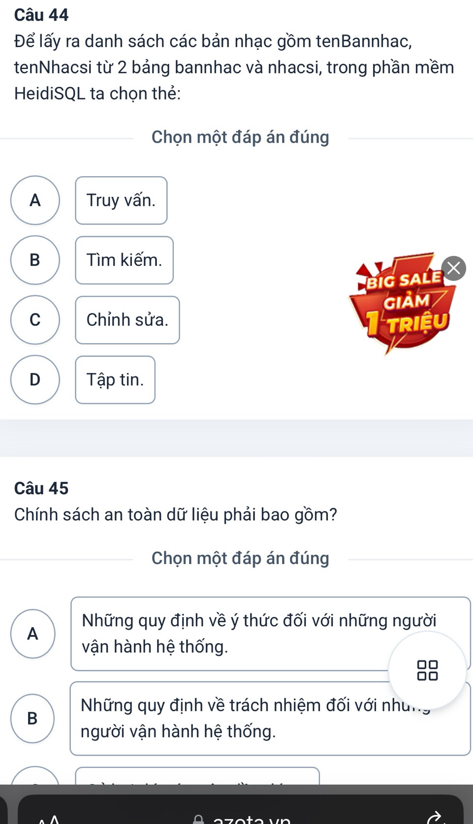 Để lấy ra danh sách các bản nhạc gồm tenBannhac,
tenNhacsi từ 2 bảng bannhac và nhacsi, trong phần mềm
HeidiSQL ta chọn thẻ:
Chọn một đáp án đúng
A Truy vấn.
B Tìm kiếm.
Big saLe
GIảm
C Chỉnh sửa. Triều
D Tập tin.
Câu 45
Chính sách an toàn dữ liệu phải bao gồm?
Chọn một đáp án đúng
Những quy định về ý thức đối với những người
A
vận hành hệ thống.
Những quy định về trách nhiệm đối với nhưng
B
người vận hành hệ thống.