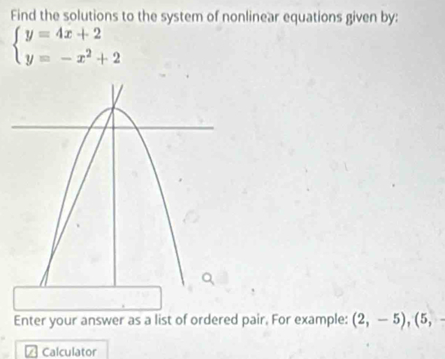 Find the solutions to the system of nonlinear equations given by:
beginarrayl y=4x+2 y=-x^2+2endarray.
Enter your answer as a list of ordered pair. For example: (2,-5), (5,-
Calculator