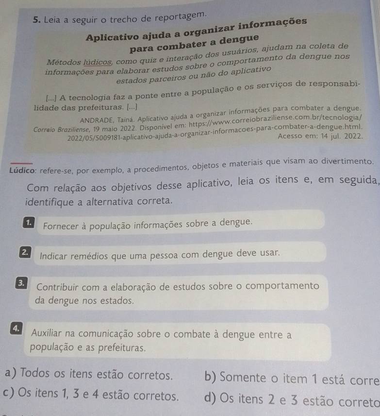 Leia a seguir o trecho de reportagem.
Aplicativo ajuda a organizar informações
para combater a dengue
Métodos lúdicos, como quiz e interação dos usuários, ajudam na coleta de
informações para elaborar estudos sobre o comportamento da dengue nos
estados parceiros ou não do aplicativo
[...] A tecnologia faz a ponte entre a população e os serviços de responsabi-
lidade das prefeituras. [...]
ANDRADE, Tainá. Aplicativo ajuda a organizar informações para combater a dengue
Correio Braziliense, 19 maio 2022. Disponível em: https://www.correiobraziliense.com.br/tecnologia/
2022/05/5009181-aplicativo-ajuda-a-organizar-informacoes-para-combater-a-dengue.html.
Acesso em: 14 jul. 2022.
Lúdico: refere-se, por exemplo, a procedimentos, objetos e materiais que visam ao divertimento.
Com relação aos objetivos desse aplicativo, leia os itens e, em seguida,
identifique a alternativa correta.
1. Fornecer à população informações sobre a dengue.
2. Indicar remédios que uma pessoa com dengue deve usar.
3. Contribuir com a elaboração de estudos sobre o comportamento
da dengue nos estados.
4. Auxiliar na comunicação sobre o combate à dengue entre a
população e as prefeituras.
a) Todos os itens estão corretos. b) Somente o item 1 está corre
c) Os itens 1, 3 e 4 estão corretos. d) Os itens 2 e 3 estão correto