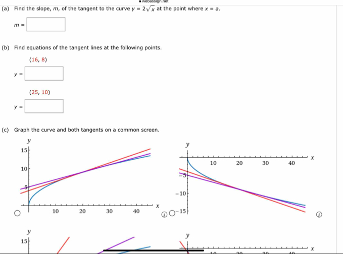 # webassign.net
(a) Find the slope, m, of the tangent to the curve y=2sqrt(x) at the point where x=a.
m=□
(b) Find equations of the tangent lines at the following points.
(16,8)
y=□
(25,10)
y=□
(c) Graph the curve and both tangents on a common screen.
y
y
15
x