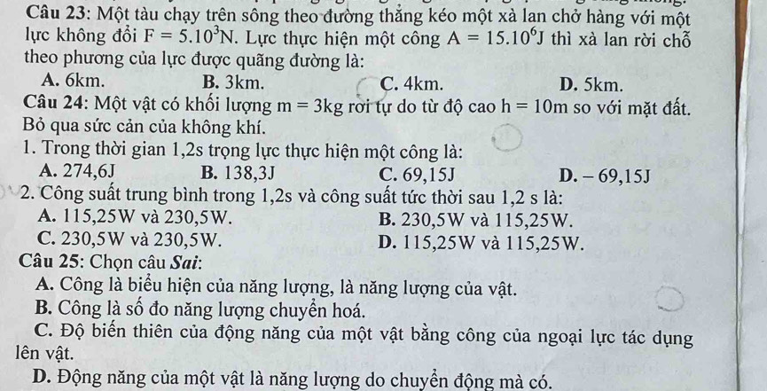 Một tàu chạy trên sông theo đường thắng kéo một xà lạn chở hàng với một
lực không đổi F=5.10^3N. Lực thực hiện một công A=15.10^6J thì xà lan rời chỗ
theo phương của lực được quãng đường là:
A. 6km. B. 3km. C. 4km. D. 5km.
Câu 24: Một vật có khối lượng m=3kg rời tự do từ độ cao h=10m so với mặt đất.
B qua sức cản của không khí.
1. Trong thời gian 1, 2s trọng lực thực hiện một công là:
A. 274,6J B. 138,3J C. 69,15J D. - 69,15J
2. Công suất trung bình trong 1,2s và công suất tức thời sau 1,2 s là:
A. 115,25W và 230,5W. B. 230,5W và 115,25W.
C. 230,5W và 230,5W. D. 115,25W và 115,25W.
Câu 25: Chọn câu Sai:
A. Công là biểu hiện của năng lượng, là năng lượng của vật.
B. Công là số đo năng lượng chuyền hoá.
C. Độ biến thiên của động năng của một vật bằng công của ngoại lực tác dụng
lên vật.
D. Động năng của một vật là năng lượng do chuyển động mà có.