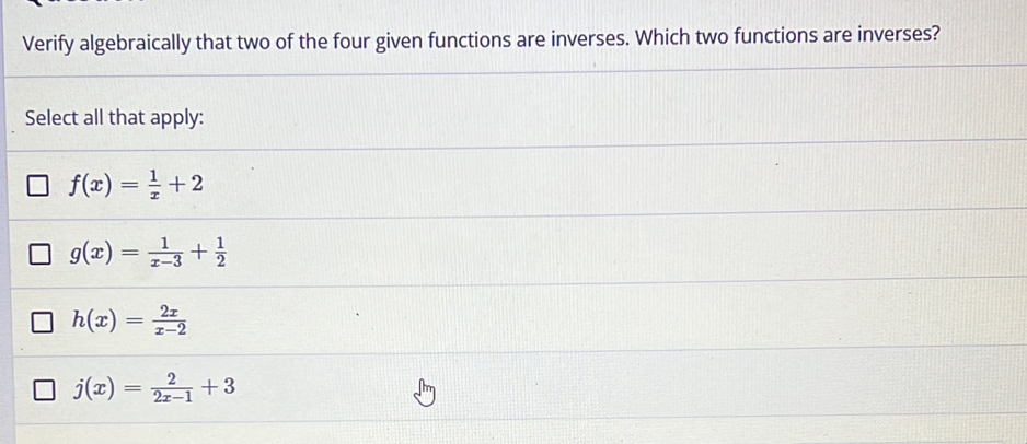 Verify algebraically that two of the four given functions are inverses. Which two functions are inverses?
Select all that apply:
f(x)= 1/x +2
g(x)= 1/x-3 + 1/2 
h(x)= 2x/x-2 
j(x)= 2/2x-1 +3