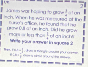 F/D 
2 
James was hoping to grow  3/4  of an
inch. When he was measured at the 
nurse's office, he found that he 
grew 0.8 of an inch. Did he grow 
more or less than  3/4  of an inch? 
Write your answer in square 2 
Then, 0.8= 3/5  , draw a triangle around your answer.
if0.8= 4/5  draw a circle around the answer.