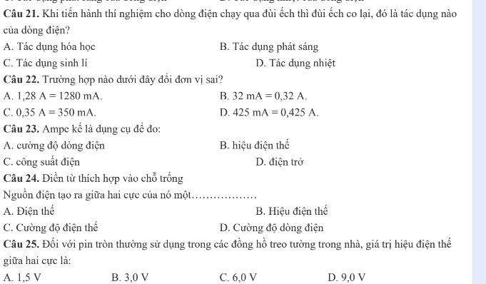 Khi tiến hành thí nghiệm cho dòng điện chạy qua đùi ếch thì đùi ếch co lại, đó là tác dụng nào
của dòng điện?
A. Tác dụng hóa học B. Tác dụng phát sáng
C. Tác dụng sinh lí D. Tác dụng nhiệt
Câu 22. Trường hợp nào dưới đây đổi đơn vị sai?
A. 1,28A=1280mA. B. 32mA=0,32A.
C. 0,35A=350mA. D. 425mA=0,425A. 
Câu 23. Ampe kế là dụng cụ đề đo:
A. cường độ dòng điện B. hiệu điện thể
C. công suất điện D. điện trở
Câu 24. Điền từ thích hợp vào chỗ trống
Nguồn điện tạo ra giữa hai cực của nó một._
A. Điện thể B. Hiệu điện thể
C. Cường độ điện thế D. Cường độ dòng điện
Câu 25. Đối với pin tròn thường sử dụng trong các đồng hồ treo tường trong nhà, giá trị hiệu điện thế
giữa hai cực là:
A. 1,5 V B. 3,0 V C. 6,0 V D. 9,0 V