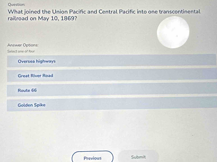 What joined the Union Pacific and Central Pacific into one transcontinental
railroad on May 10, 1869?
Answer Options:
Select one of four
Oversea highways
Great River Road
Route 66
Golden Spike
Previous Submit