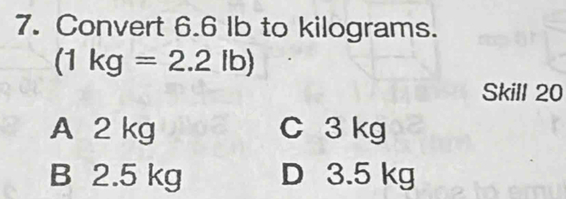 Convert 6.6 Ib to kilograms.
(1kg=2.2lb)
Skill 20
A 2 kg C 3 kg
B 2.5 kg D 3.5 kg