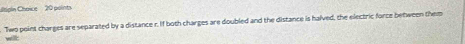 pla Choice 20 points 
Two point charges are separated by a distance r. If both charges are doubled and the distance is halved, the electric force between them 
will: