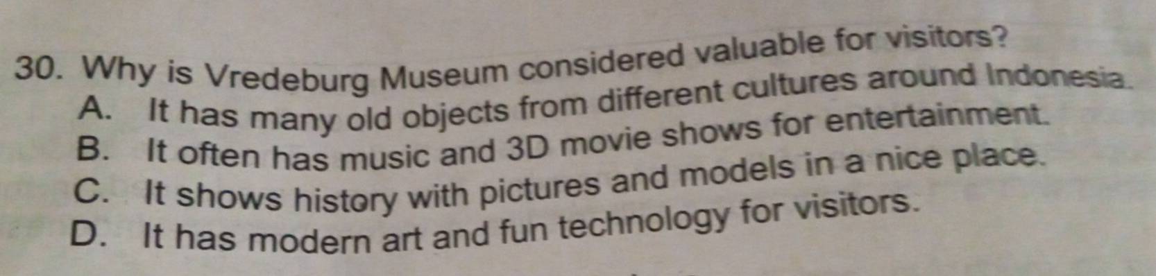 Why is Vredeburg Museum considered valuable for visitors?
A. It has many old objects from different cultures around Indonesia.
B. It often has music and 3D movie shows for entertainment.
C. It shows history with pictures and models in a nice place.
D. It has modern art and fun technology for visitors.