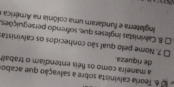 0 6. Teoria calvinista sobre a salvação que acabo 
a maneira como os fiéis entendiam o trabalh 
de riqueza. 
7. Nome pelo qual são conhecidos os calvinistas 
8. Calvinistas ingleses que, sofrendo perseguições, 
Inglaterra e fundaram uma colônia na América I