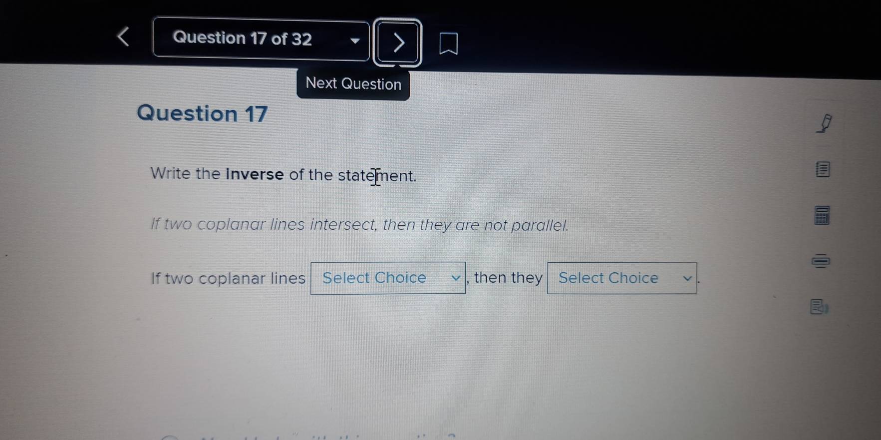 Next Question 
Question 17 
Write the Inverse of the statement. 
If two coplanar lines intersect, then they are not parallel. 
If two coplanar lines Select Choice , then they Select Choice