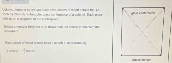 Luke is planning to lay two decorative pieces of wood across the 12-
inch by 24-inch rectangular glass centerpiece of a cabinet. Each piece 
will lie on a diagonal of the centerpiece. 
Select a number from the drop down menu to correctly complete the 
statement 
Each piece of wood should have a length of approximately 
Choose _ inches.