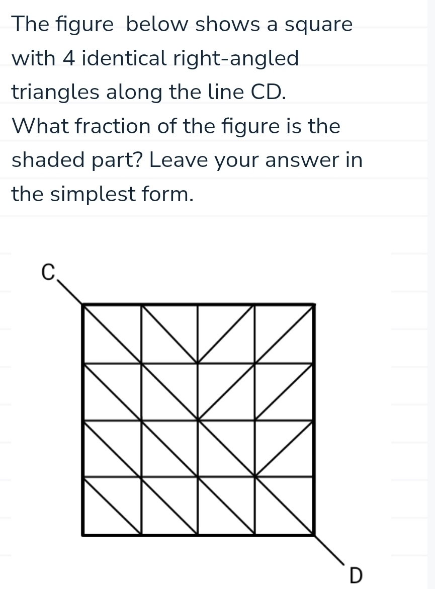 The figure below shows a square 
with 4 identical right-angled 
triangles along the line CD. 
What fraction of the figure is the 
shaded part? Leave your answer in 
the simplest form.
D