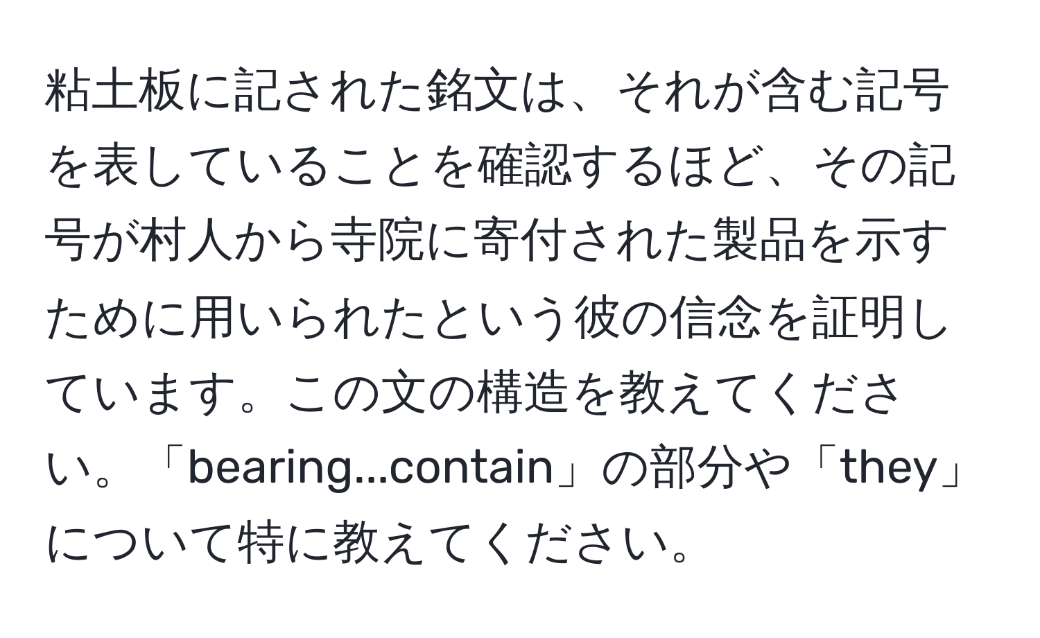 粘土板に記された銘文は、それが含む記号を表していることを確認するほど、その記号が村人から寺院に寄付された製品を示すために用いられたという彼の信念を証明しています。この文の構造を教えてください。「bearing...contain」の部分や「they」について特に教えてください。