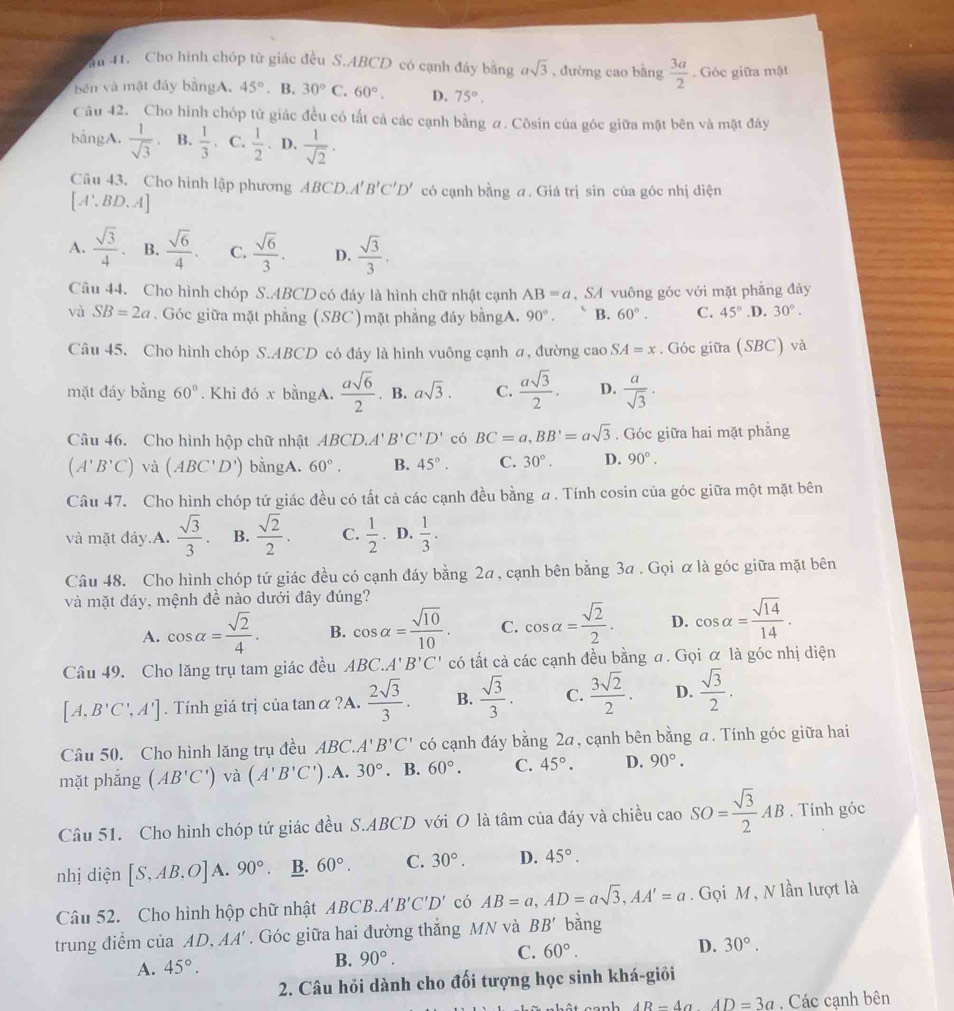 du 41. Cho hình chóp tử giác đều S.ABCD có cạnh đây bằng asqrt(3) , đường cao bằng  3a/2 . Góc giữa mặt
bên và mặt đảy bằngA, 45°. B. 30°C 60°. D. 75°.
Câu 42. Cho hình chóp tử giác đều có tất cả các cạnh bằng a. Côsin của góc giữa mặt bên và mặt đây
bāngA.  1/sqrt(3)  B.  1/3 . C.  1/2 . D.  1/sqrt(2) .
Câu 43. Cho hình lập phương ABCD.A B'C'D' có cạnh bằng a. Giá trị sin của góc nhị diện
[A',BD.A]
A.  sqrt(3)/4 . B.  sqrt(6)/4 . C.  sqrt(6)/3 . D.  sqrt(3)/3 .
Câu 44. Cho hình chóp S.ABCD có đáy là hình chữ nhật cạnh AB=a , SA vuông góc với mặt phẳng đảy
và SB=2a. Góc giữa mặt phẳng (SBC)mặt phẳng đáy bằngA. 90°. B. 60°. C. 45° .D. 30°.
Câu 45. Cho hình chóp S.ABCD có đáy là hình vuông cạnh a, đường cao SA=x. Góc giữa (SBC) và
mặt đáy bằng 60°. Khi đó x bằngA.  asqrt(6)/2 . B. asqrt(3). C.  asqrt(3)/2 . D.  a/sqrt(3) · 
Câu 46. Cho hình hộp chữ nhật A BCD.A' B'C'D' có BC=a,BB'=asqrt(3). Góc giữa hai mặt phẳng
(A'B'C) và (ABC'D') bằngA. 60°. B. 45°. C. 30°. D. 90°.
Câu 47. Cho hình chóp tứ giác đều có tất cả các cạnh đều bằng a. Tính cosin của góc giữa một mặt bên
và mặt đáy.A.  sqrt(3)/3 . B.  sqrt(2)/2 . C.  1/2 . D.  1/3 .
Câu 48. Cho hình chóp tứ giác đều có cạnh đáy bằng 2a, cạnh bên bằng 3a . Gọi α là góc giữa mặt bên
và mặt đáy, mệnh đề nào dưới đây đúng?
A. cos alpha = sqrt(2)/4 . B. cos alpha = sqrt(10)/10 . C. cos alpha = sqrt(2)/2 . D. cos alpha = sqrt(14)/14 .
Câu 49. Cho lăng trụ tam giác đều ABC.A' B'C' có tất cả các cạnh đều bằng a. Gọi α là góc nhị diện
[A,B'C',A']. Tính giá trị của tanα ?A.  2sqrt(3)/3 . B.  sqrt(3)/3 . C.  3sqrt(2)/2 . D.  sqrt(3)/2 .
Câu 50. Cho hình lăng trụ đều ABC. A'B'C' có cạnh đáy bằng 2a, cạnh bên bằng a. Tính góc giữa hai
mặt phẳng (AB'C') và (A'B'C').A. 30°. B. 60°. C. 45°. D. 90°.
Câu 51. Cho hình chóp tứ giác đều S.ABCD với O là tâm của đáy và chiều caoSO= sqrt(3)/2 AB. Tính góc
nhị diện [S,AB,O]A.90°. B. 60°. C. 30°. D. 45°.
Câu 52. Cho hình hộp chữ nhật ABCB.A'' B'C'D' có AB=a,AD=asqrt(3),AA'=a. Gọi M, N lần lượt là
trung điểm của AD,AA'. Góc giữa hai đường thắng MN và BB' bǎng
A. 45°.
B. 90°. C. 60°. D. 30°.
2. Câu hỏi dành cho đối tượng học sinh khá-giỏi
AR-4aAD=3a. Các cạnh bên