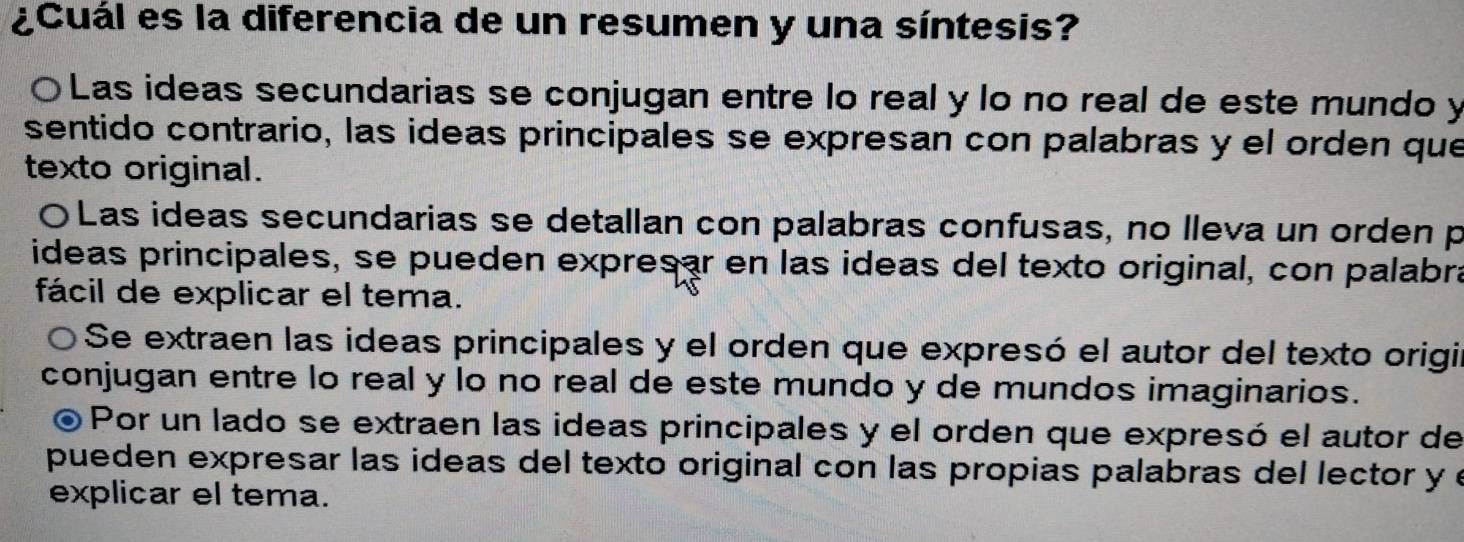 ¿Cuál es la diferencia de un resumen y una síntesis?
〇Las ideas secundarias se conjugan entre lo real y lo no real de este mundo y
sentido contrario, las ideas principales se expresan con palabras y el orden que
texto original.
〇Las ideas secundarias se detallan con palabras confusas, no lleva un orden p
ideas principales, se pueden expresar en las ideas del texto original, con palabra
fácil de explicar el tema.
O Se extraen las ideas principales y el orden que expresó el autor del texto origir
conjugan entre lo real y lo no real de este mundo y de mundos imaginarios.
Por un lado se extraen las ideas principales y el orden que expresó el autor de
pueden expresar las ideas del texto original con las propias palabras del lector y e
explicar el tema.