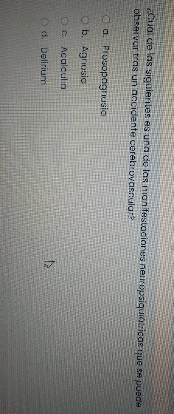 ¿Cuál de las siguientes es una de las manifestaciones neuropsiquiátricas que se puede
observar tras un accidente cerebrovascular?
a. Prosopagnosia
b. Agnosia
c. Acalculia
d. Delirium